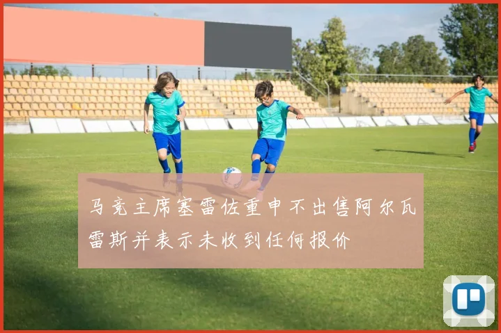 马竞主席塞雷佐重申不出售阿尔瓦雷斯并表示未收到任何报价