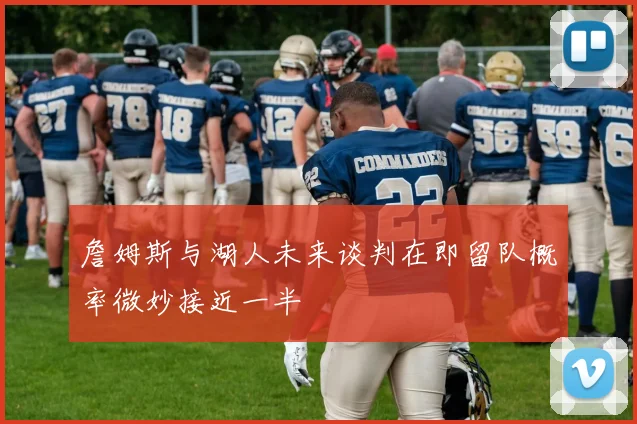 詹姆斯与湖人未来谈判在即留队概率微妙接近一半