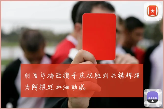 利马与梅西携手庆祝胜利共铸辉煌为阿根廷加油助威