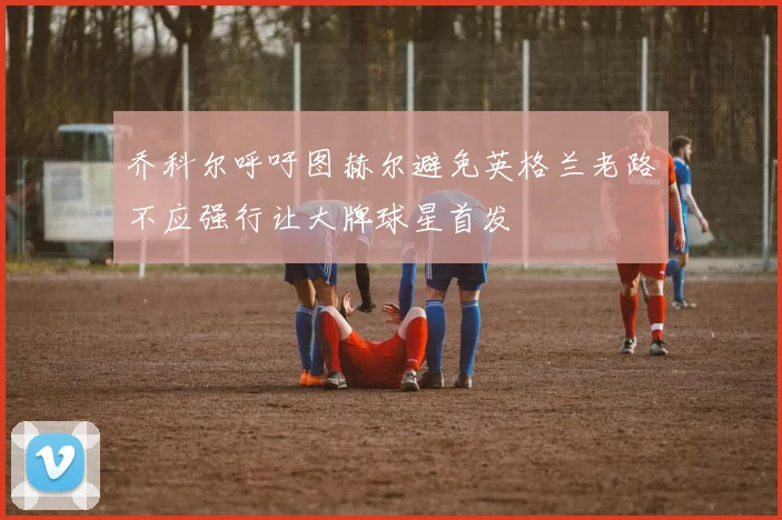 乔科尔呼吁图赫尔避免英格兰老路不应强行让大牌球星首发