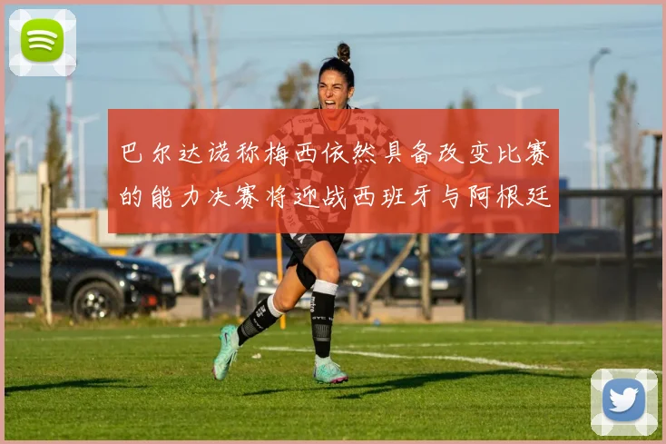 巴尔达诺称梅西依然具备改变比赛的能力决赛将迎战西班牙与阿根廷