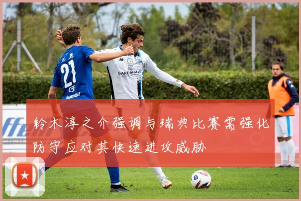 铃木淳之介强调与瑞典比赛需强化防守应对其快速进攻威胁