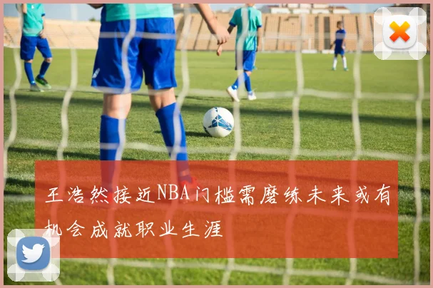 王浩然接近NBA门槛需磨练未来或有机会成就职业生涯