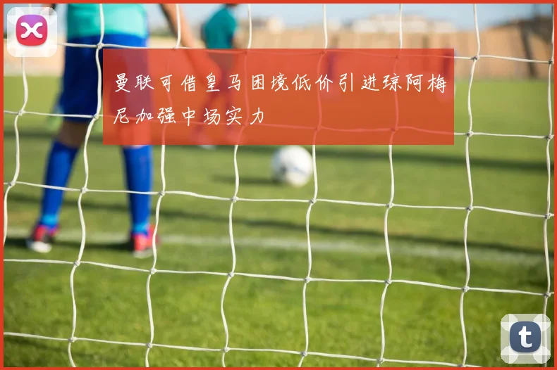 曼联可借皇马困境低价引进琼阿梅尼加强中场实力