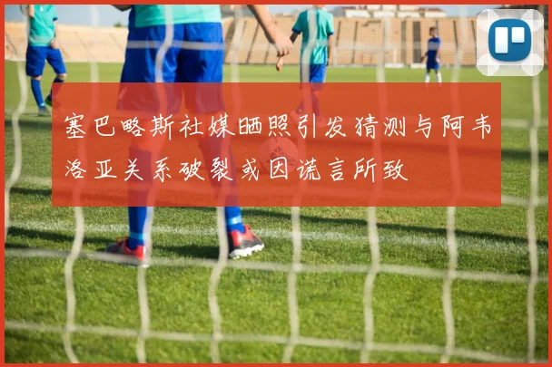 塞巴略斯社媒晒照引发猜测与阿韦洛亚关系破裂或因谎言所致