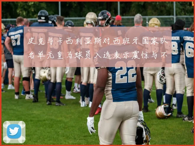 皮克与卡西利亚斯对西班牙国家队名单无皇马球员入选表示震惊与不解