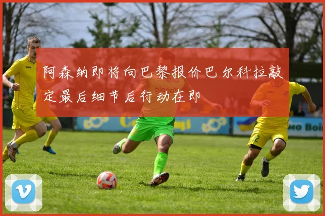 阿森纳即将向巴黎报价巴尔科拉敲定最后细节后行动在即