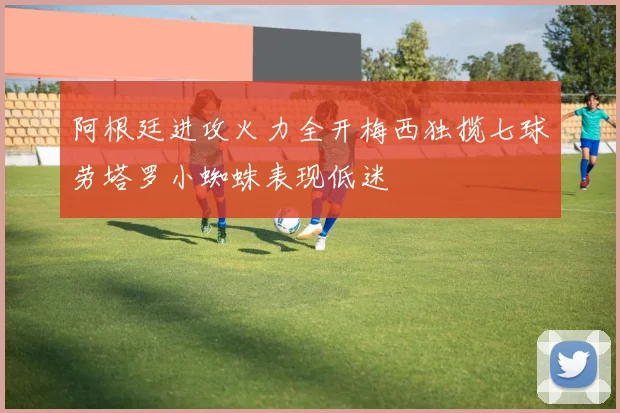 阿根廷进攻火力全开梅西独揽七球劳塔罗小蜘蛛表现低迷