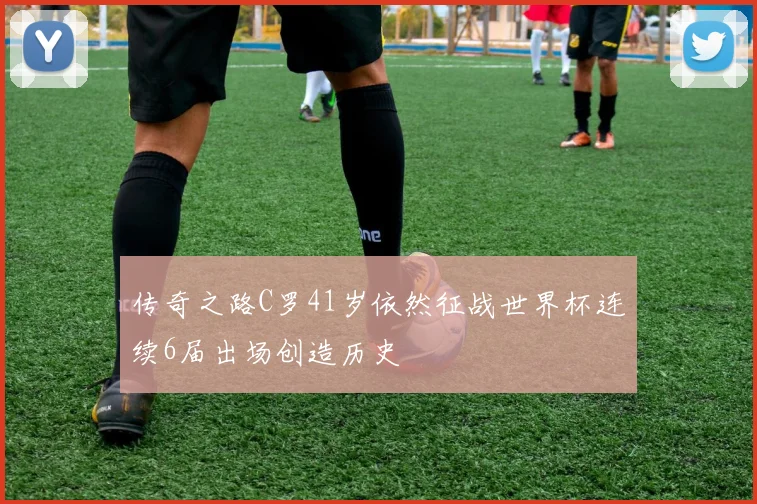 传奇之路C罗41岁依然征战世界杯连续6届出场创造历史