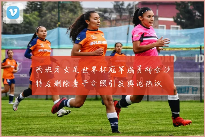 西班牙女足世界杯冠军成员转会沙特后删除妻子合照引发舆论热议