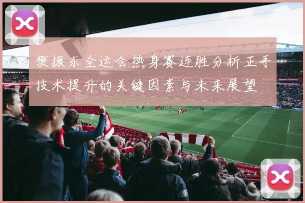 樊振东全运会热身赛连胜分析正手技术提升的关键因素与未来展望